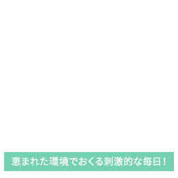 恵まれた環境でおくる刺激的な毎日！